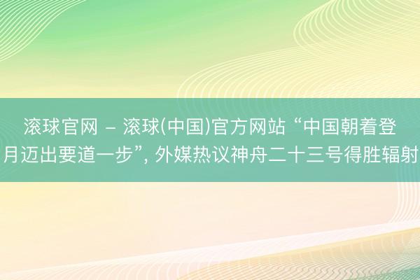 滚球官网 - 滚球(中国)官方网站 “中国朝着登月迈出要道一步”， 外媒热议神舟二十三号得胜辐射