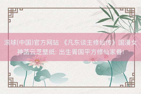 滚球(中国)官方网站 《凡东谈主修仙传》国漫女神菡云芝壁纸: 出生胥国平方修仙家眷!