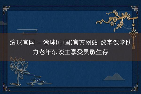 滚球官网 - 滚球(中国)官方网站 数字课堂助力老年东谈主享受灵敏生存