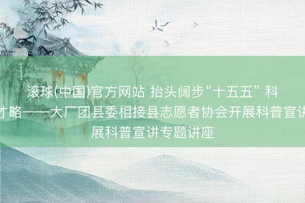 滚球(中国)官方网站 抬头阔步“十五五” 科普赋能强才略——大厂团县委相接县志愿者协会开展科普宣讲专题讲座