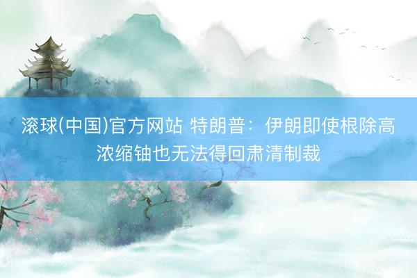 滚球(中国)官方网站 特朗普：伊朗即使根除高浓缩铀也无法得回肃清制裁