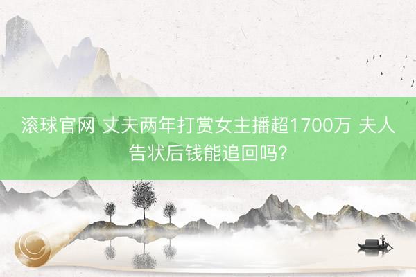 滚球官网 丈夫两年打赏女主播超1700万 夫人告状后钱能追回吗？