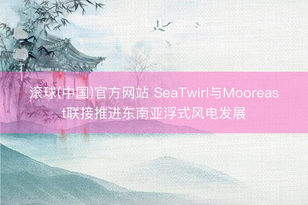 滚球(中国)官方网站 SeaTwirl与Mooreast联接推进东南亚浮式风电发展