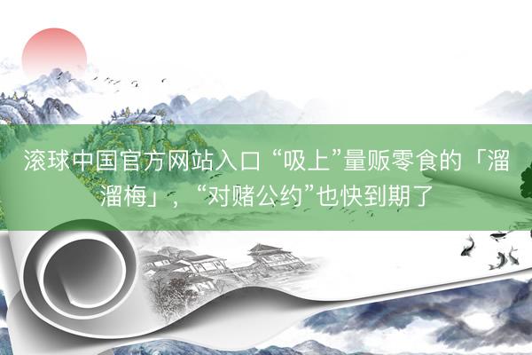 滚球中国官方网站入口 “吸上”量贩零食的「溜溜梅」，“对赌公约”也快到期了