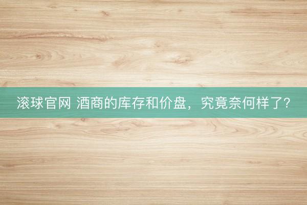 滚球官网 酒商的库存和价盘，究竟奈何样了？