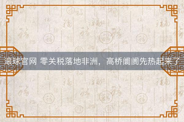 滚球官网 零关税落地非洲，高桥阛阓先热起来了