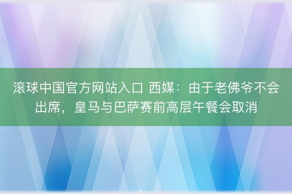 滚球中国官方网站入口 西媒：由于老佛爷不会出席，皇马与巴萨赛前高层午餐会取消