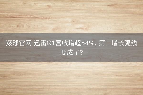 滚球官网 迅雷Q1营收增超54%， 第二增长弧线要成了?