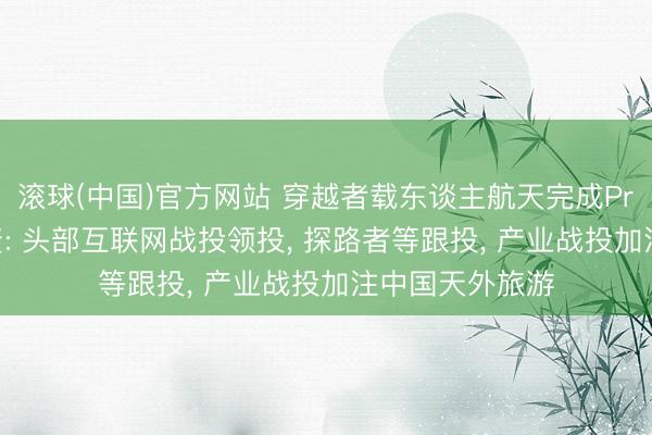 滚球(中国)官方网站 穿越者载东谈主航天完成Pre-A轮亿元融资: 头部互联网战投领投， 探路者等跟投， 产业战投加注中国天外旅游