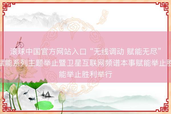 滚球中国官方网站入口 “无线调动 赋能无尽”无线电赋能系列主题举止暨卫星互联网频谱本事赋能举止胜利举行