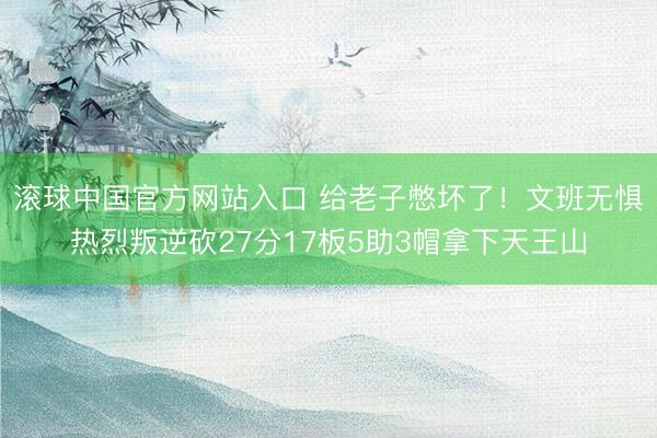滚球中国官方网站入口 给老子憋坏了！文班无惧热烈叛逆砍27分17板5助3帽拿下天王山