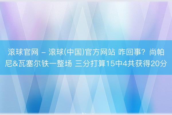 滚球官网 - 滚球(中国)官方网站 咋回事？尚帕尼&瓦塞尔铁一整场 三分打算15中4共获得20分