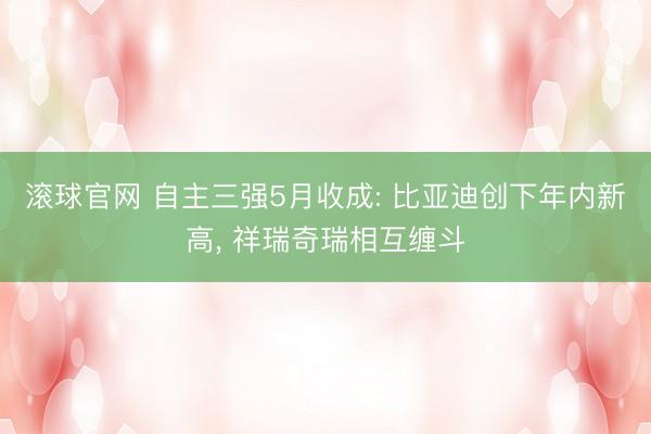 滚球官网 自主三强5月收成: 比亚迪创下年内新高， 祥瑞奇瑞相互缠斗