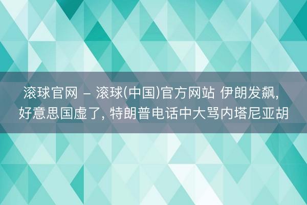 滚球官网 - 滚球(中国)官方网站 伊朗发飙， 好意思国虚了， 特朗普电话中大骂内塔尼亚胡