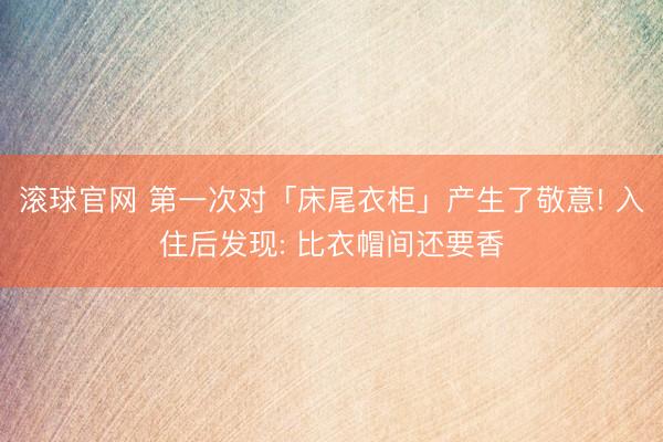 滚球官网 第一次对「床尾衣柜」产生了敬意! 入住后发现: 比衣帽间还要香