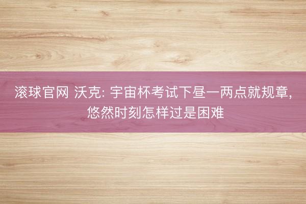 滚球官网 沃克: 宇宙杯考试下昼一两点就规章， 悠然时刻怎样过是困难