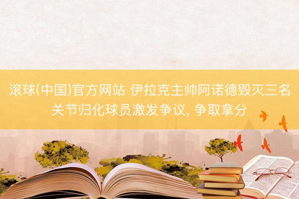 滚球(中国)官方网站 伊拉克主帅阿诺德毁灭三名关节归化球员激发争议， 争取拿分