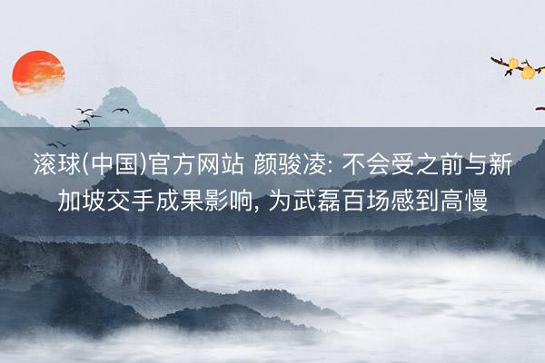 滚球(中国)官方网站 颜骏凌: 不会受之前与新加坡交手成果影响， 为武磊百场感到高慢