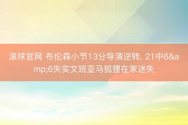 滚球官网 布伦森小节13分导演逆转， 21中6&6失实文班亚马狐狸在家迷失