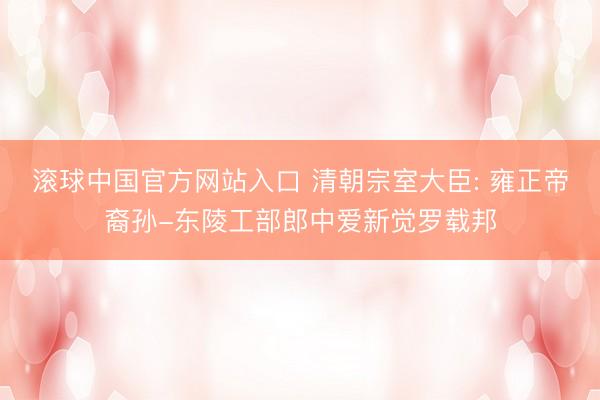 滚球中国官方网站入口 清朝宗室大臣: 雍正帝裔孙-东陵工部郎中爱新觉罗载邦