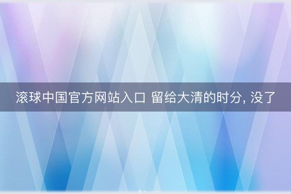 滚球中国官方网站入口 留给大清的时分， 没了