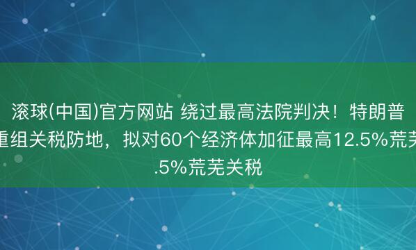 滚球(中国)官方网站 绕过最高法院判决！特朗普政府重组关税防地，拟对60个经济体加征最高12.5%荒芜关税