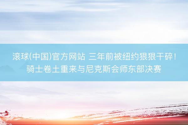 滚球(中国)官方网站 三年前被纽约狠狠干碎！骑士卷土重来与尼克斯会师东部决赛