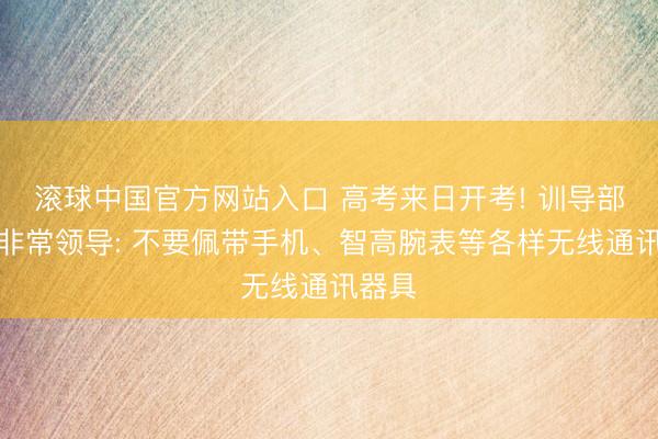 滚球中国官方网站入口 高考来日开考! 训导部发布非常领导: 不要佩带手机、智高腕表等各样无线通讯器具