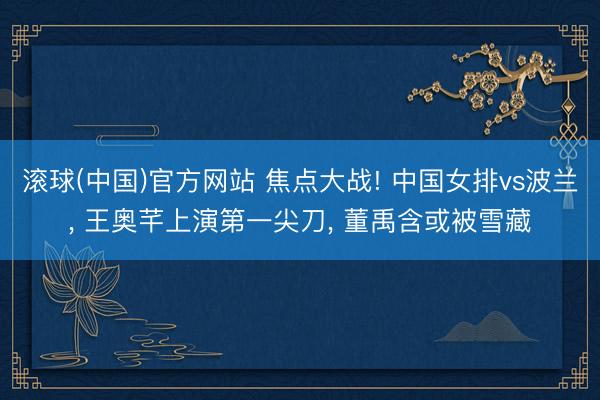 滚球(中国)官方网站 焦点大战! 中国女排vs波兰， 王奥芊上演第一尖刀， 董禹含或被雪藏