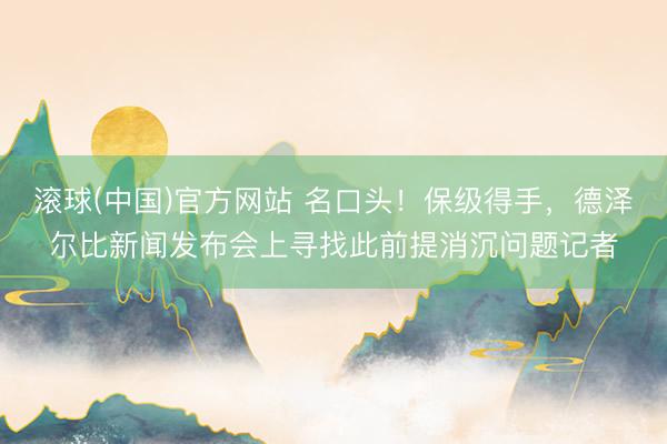 滚球(中国)官方网站 名口头！保级得手，德泽尔比新闻发布会上