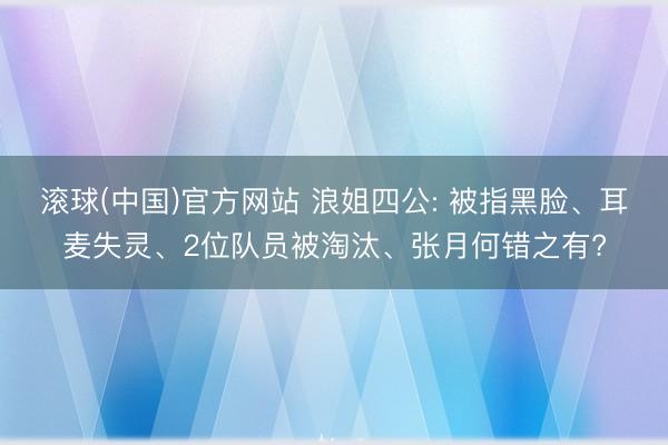 滚球(中国)官方网站 浪姐四公: 被指黑脸、耳麦失灵、2位队员被淘汰、张月何错之有?