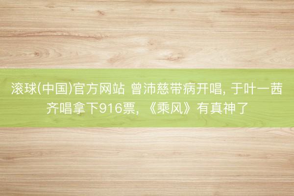 滚球(中国)官方网站 曾沛慈带病开唱, 于叶一茜齐唱拿下916票, 《乘风》有真神了
