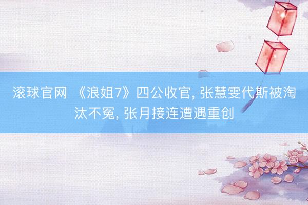 滚球官网 《浪姐7》四公收官， 张慧雯代斯被淘汰不冤， 张月接连遭遇重创