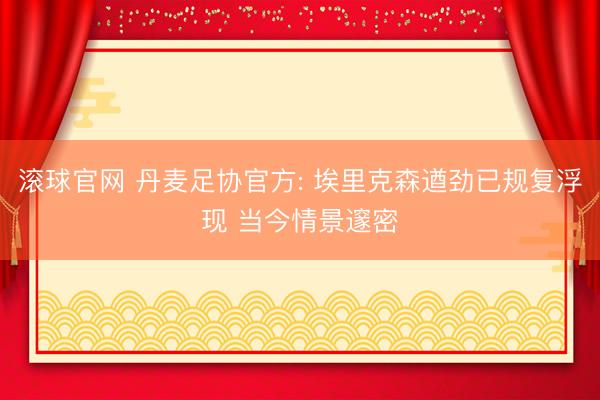 滚球官网 丹麦足协官方: 埃里克森遒劲已规复浮现 当今情景邃密
