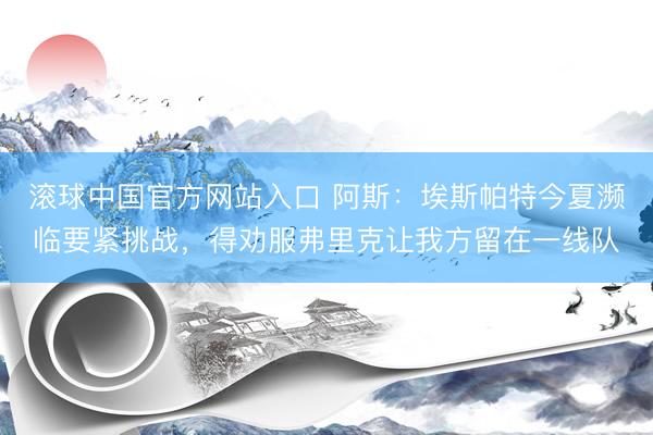 滚球中国官方网站入口 阿斯：埃斯帕特今夏濒临要紧挑战，得劝服弗里克让我方留在一线队