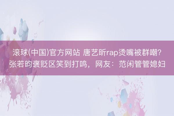 滚球(中国)官方网站 唐艺昕rap烫嘴被群嘲？张若昀褒贬区笑到打鸣，网友：范闲管管媳妇