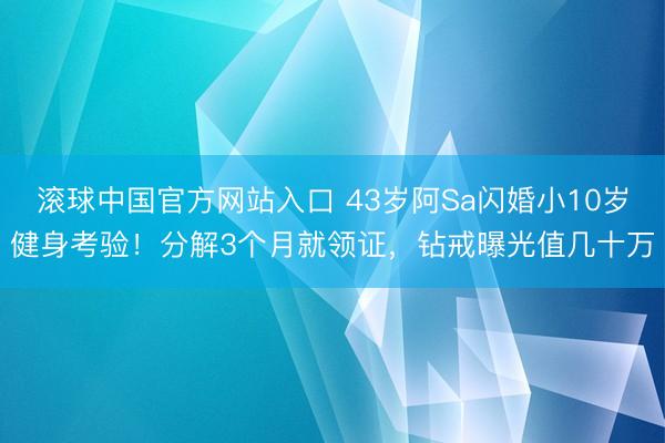滚球中国官方网站入口 43岁阿Sa闪婚小10岁健身考验！分解3个月就领证，钻戒曝光值几十万