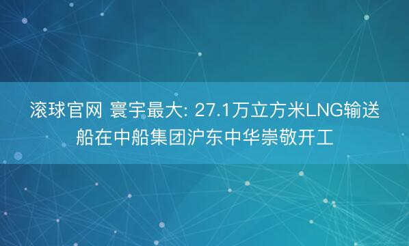 滚球官网 寰宇最大: 27.1万立方米LNG输送船在中船集团沪东中华崇敬开工