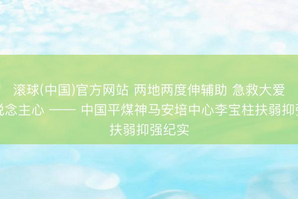 滚球(中国)官方网站 两地两度伸辅助 急救大爱暖东说念主心 —— 中国平煤神马安培中心李宝柱扶弱抑强纪实