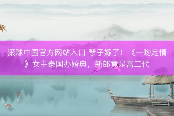 滚球中国官方网站入口 琴子嫁了！《一吻定情》女主泰国办婚典，新郎竟是富二代