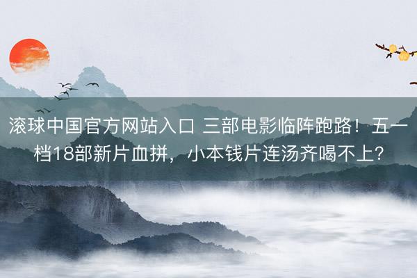滚球中国官方网站入口 三部电影临阵跑路!五一档18部新片血拼,小本钱片连汤齐喝不上?