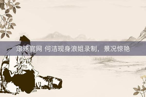 滚球官网 何洁现身浪姐录制，景况惊艳