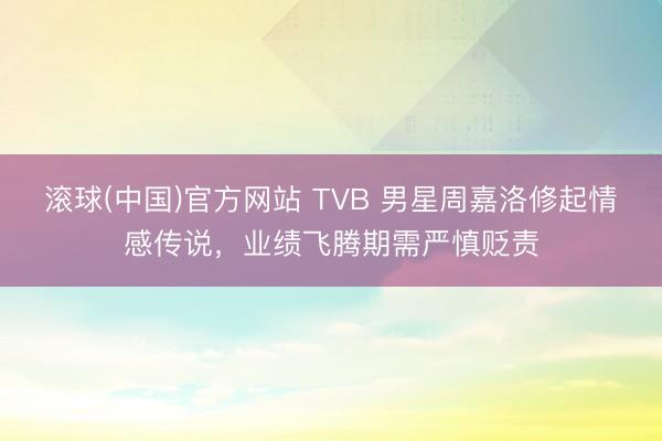 滚球(中国)官方网站 TVB 男星周嘉洛修起情感传说，业绩飞腾期需严慎贬责