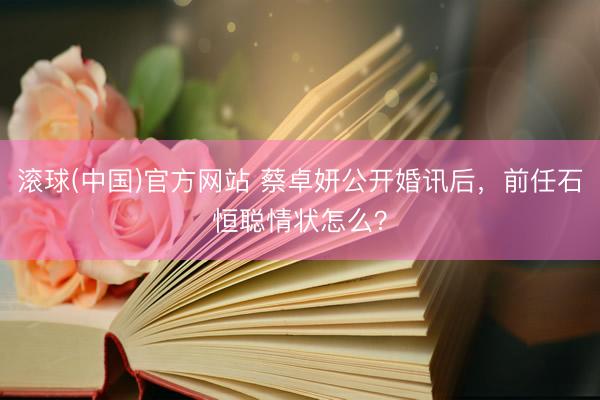滚球(中国)官方网站 蔡卓妍公开婚讯后,前任石恒聪情状怎么?