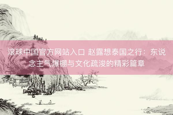 滚球中国官方网站入口 赵露想泰国之行：东说念主气爆棚与文化疏浚的精彩篇章