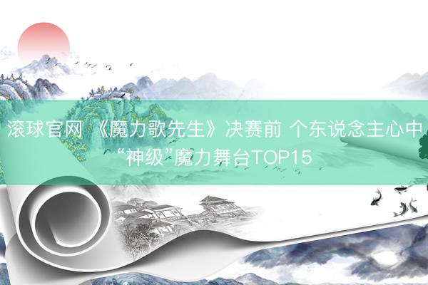 滚球官网 《魔力歌先生》决赛前 个东说念主心中“神级”魔力舞台TOP15