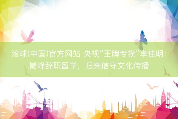 滚球(中国)官方网站 央视“王牌专揽”李佳明：巅峰辞职留学，归来信守文化传播