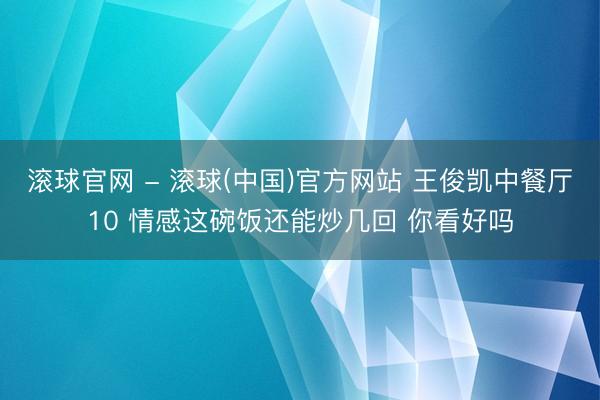 滚球官网 - 滚球(中国)官方网站 王俊凯中餐厅10 情感这碗饭还能炒几回 你看好吗