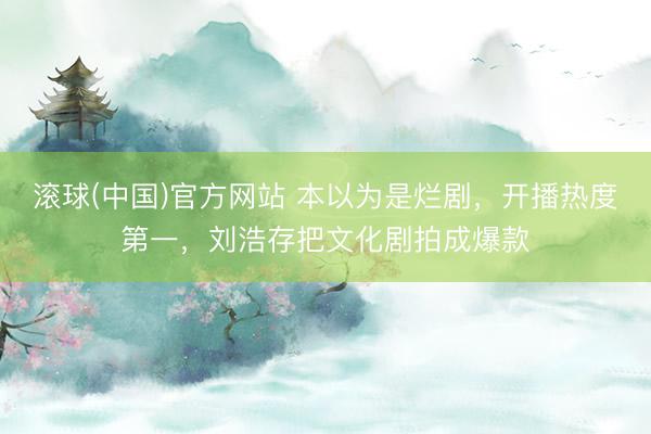 滚球(中国)官方网站 本以为是烂剧，开播热度第一，刘浩存把文化剧拍成爆款