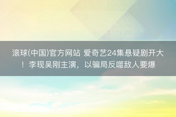 滚球(中国)官方网站 爱奇艺24集悬疑剧开大！李现吴刚主演，以骗局反噬敌人要爆
